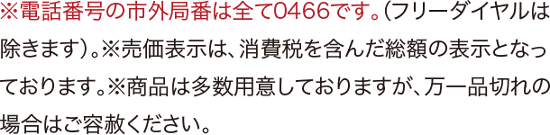 ※電話番号の市外局番は全て0466です。（フリーダイヤルは除きます）。※売価表示は、消費税を含んだ総額の表示となっております。※商品は多数用意しておりますが、万一品切れの場合はご容赦下さい。